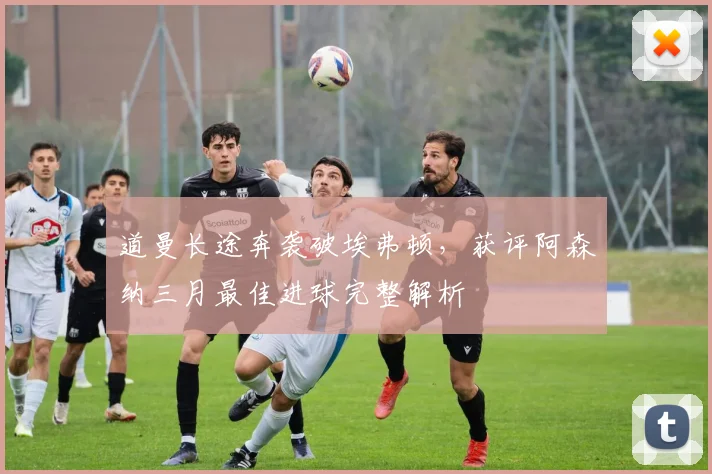 道曼长途奔袭破埃弗顿，获评阿森纳三月最佳进球完整解析