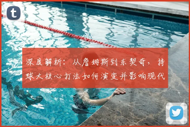 深度解析：从詹姆斯到东契奇，持球大核心打法如何演变并影响现代篮球