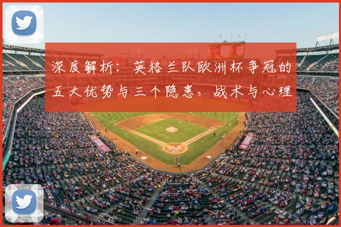 深度解析：英格兰队欧洲杯争冠的五大优势与三个隐患，战术与心理是关键