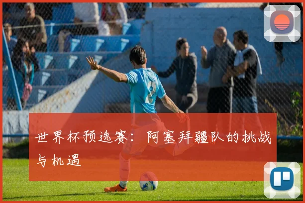 世界杯预选赛：阿塞拜疆队的挑战与机遇