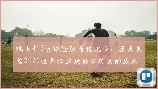 瑞士4-3点球险胜哥伦比亚，深度复盘2026世界杯这场经典对决的战术与关键球员