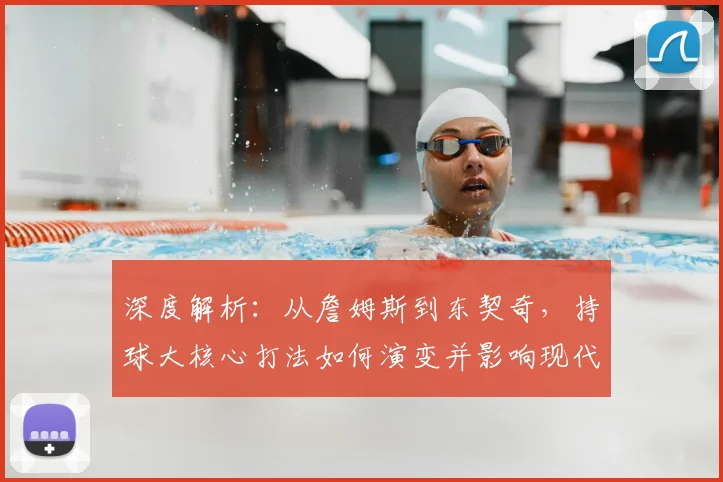 深度解析：从詹姆斯到东契奇，持球大核心打法如何演变并影响现代篮球