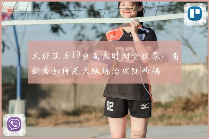 文班亚马19分高光时刻全收录,看新秀如何用天赋统治攻防两端