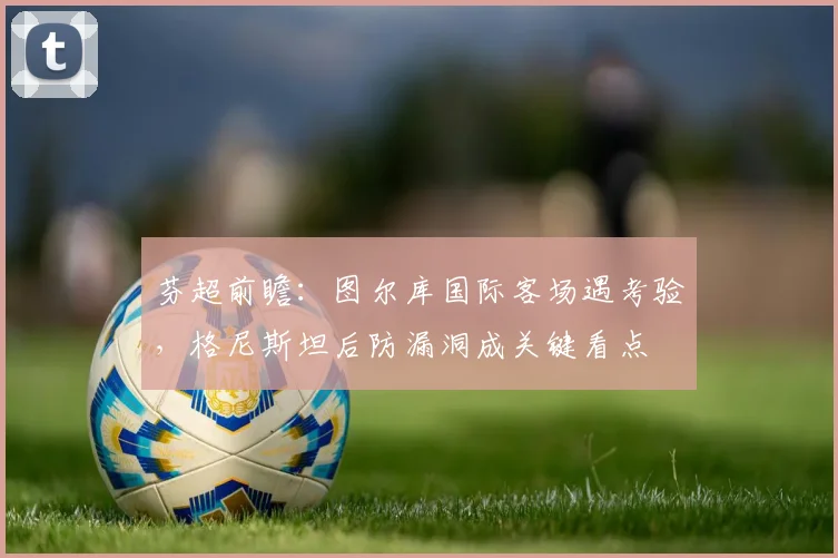 芬超前瞻:图尔库国际客场遇考验,格尼斯坦后防漏洞成关键看点