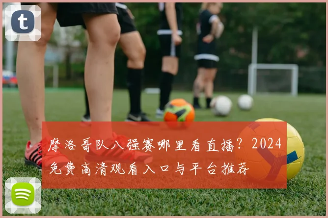 摩洛哥队八强赛哪里看直播？2024免费高清观看入口与平台推荐